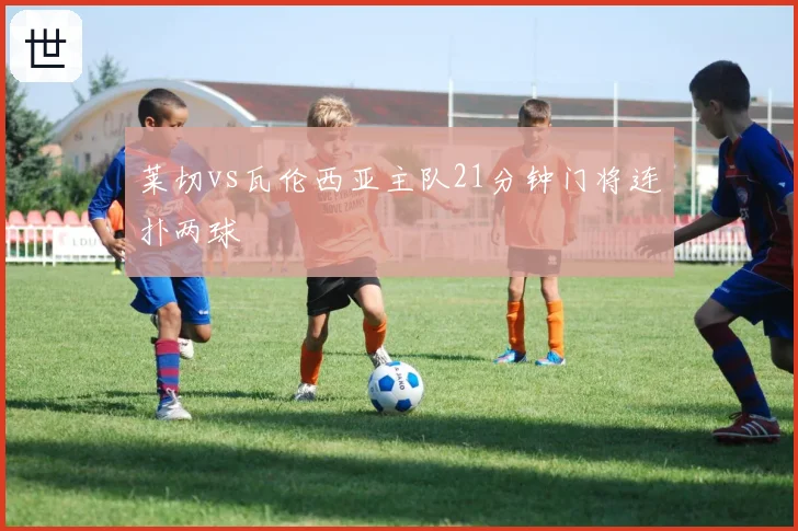 莱切vs瓦伦西亚主队21分钟门将连扑两球